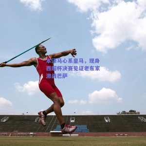 本泽马心系皇马，现身西超杯决赛见证老东家激战巴萨