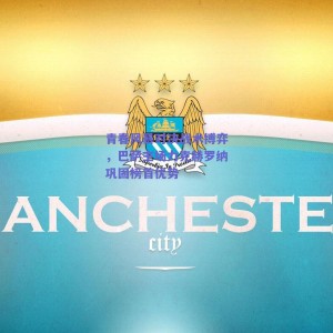 青春风暴对决战术博弈，巴萨主场力克赫罗纳巩固榜首优势