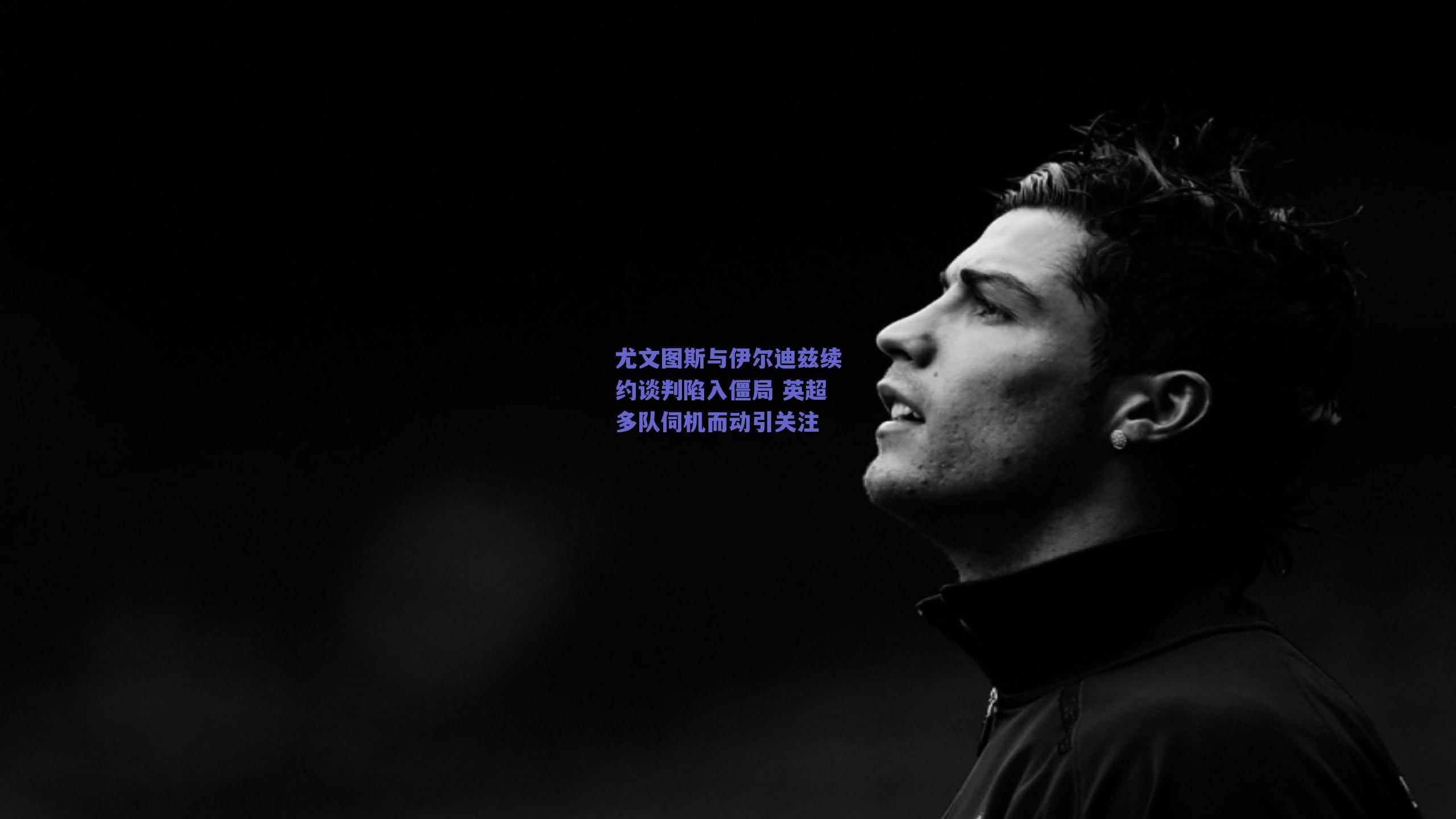 尤文图斯与伊尔迪兹续约谈判陷入僵局 英超多队伺机而动引关注